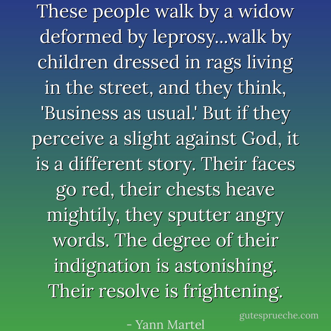 These people walk by a widow deformed by leprosy...walk by children dressed in rags living in the street, and they think, 'Business as usual.' But if they perceive a slight against God, it is a different story. Their faces go red, their chests heave mightily, they sputter angry words. The degree of their indignation is astonishing. Their resolve is frightening. - Yann Martel
