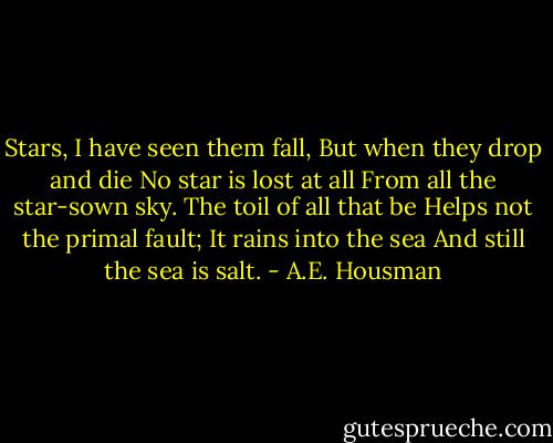Stars, I have seen them fall,<br />But when they drop and die<br />No star is lost at all<br />From all the star-sown sky.<br />The toil of all that be<br />Helps not the primal fault;<br />It rains into the sea<br />And still the sea is salt. - A.E. Housman