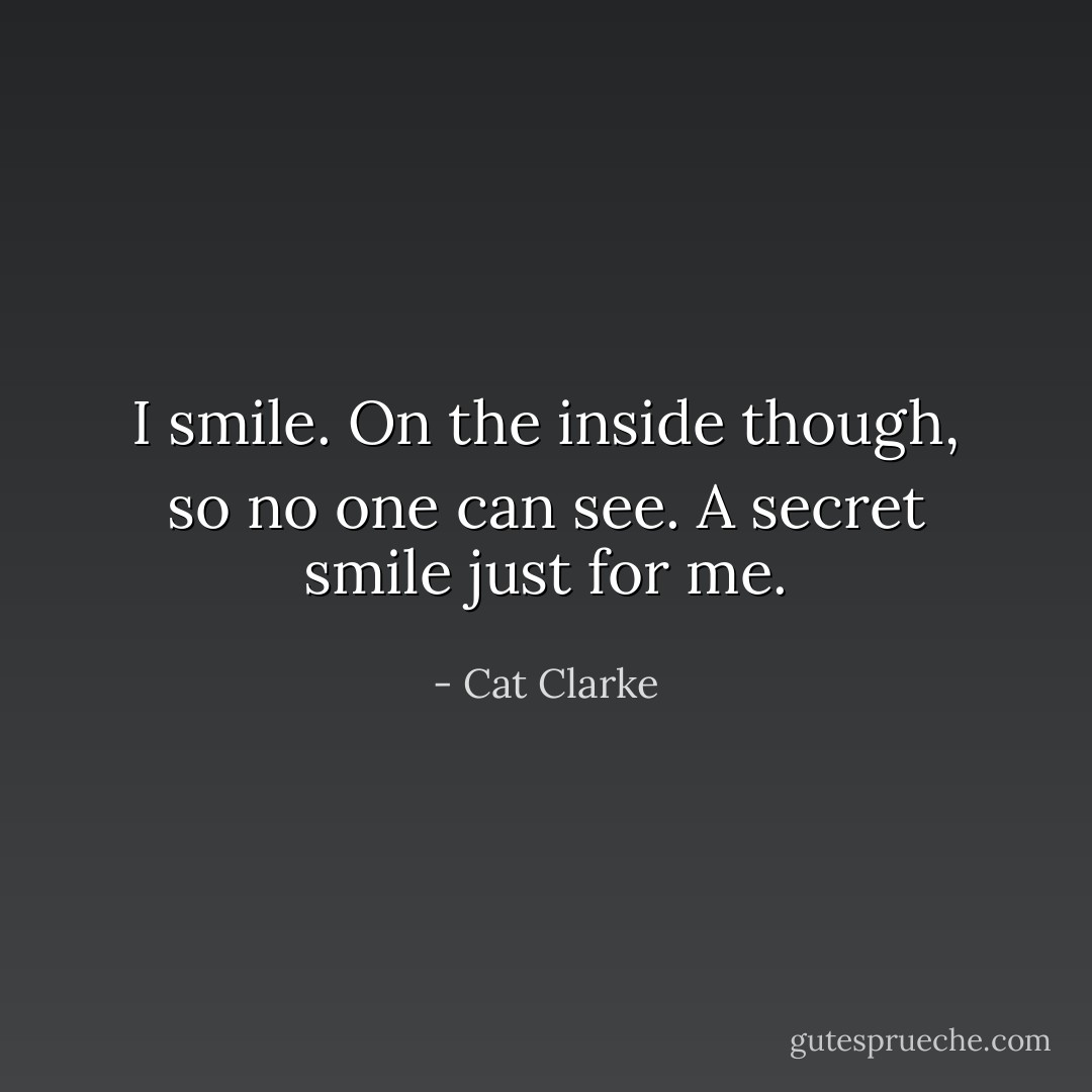 I smile. On the inside though, so no one can see. A secret smile just for me. - Cat Clarke