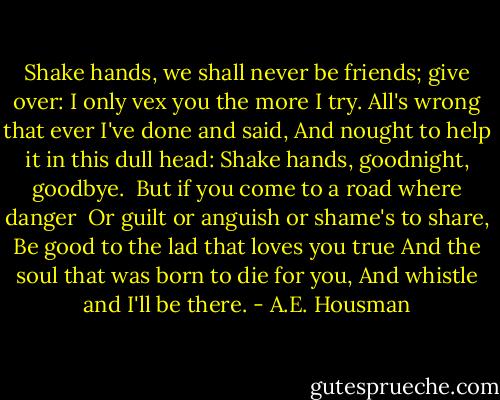 Shake hands, we shall never be friends; give over:<br />I only vex you the more I try.<br />All's wrong that ever I've done and said,<br />And nought to help it in this dull head:<br />Shake hands, goodnight, goodbye.<br /><br />But if you come to a road where danger <br />Or guilt or anguish or shame's to share,<br />Be good to the lad that loves you true<br />And the soul that was born to die for you,<br />And whistle and I'll be there. - A.E. Housman