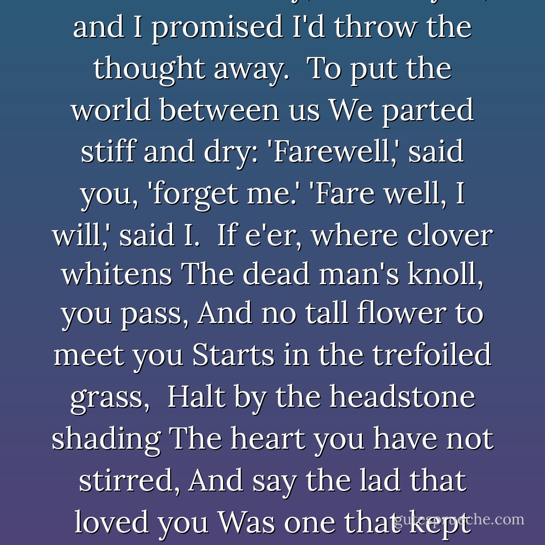 Because I liked you better<br />Than suits a man to say,<br />It irked you, and I promised<br />I'd throw the thought away.<br /><br />To put the world between us<br />We parted stiff and dry:<br />'Farewell,' said you, 'forget me.'<br />'Fare well, I will,' said I.<br /><br />If e'er, where clover whitens<br />The dead man's knoll, you pass,<br />And no tall flower to meet you<br />Starts in the trefoiled grass,<br /><br />Halt by the headstone shading<br />The heart you have not stirred,<br />And say the lad that loved you<br />Was one that kept his word. - A.E. Housman