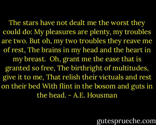 The stars have not dealt me the worst they could do:<br />My pleasures are plenty, my troubles are two.<br />But oh, my two troubles they reave me of rest,<br />The brains in my head and the heart in my breast.<br /><br />Oh, grant me the ease that is granted so free,<br />The birthright of multitudes, give it to me,<br />That relish their victuals and rest on their bed<br />With flint in the bosom and guts in the head. - A.E. Housman