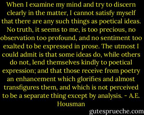 When I examine my mind and try to discern clearly in the matter, I cannot satisfy myself that there are any such things as poetical ideas. No truth, it seems to me, is too precious, no observation too profound, and no sentiment too exalted to be expressed in prose. The utmost I could admit is that some ideas do, while others do not, lend themselves kindly to poetical expression; and that those receive from poetry an enhancement which glorifies and almost transfigures them, and which is not perceived to be a separate thing except by analysis. - A.E. Housman