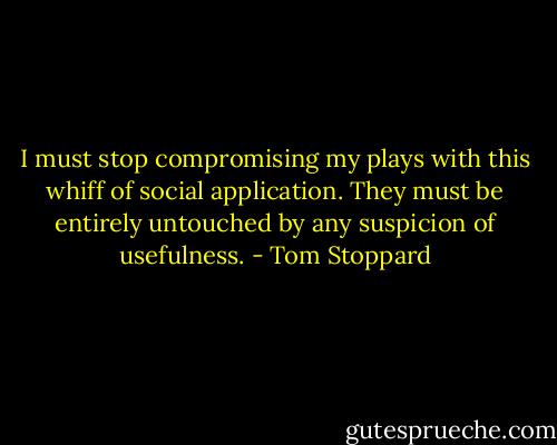 I must stop compromising my plays with this whiff of social application. They must be entirely untouched by any suspicion of usefulness. - Tom Stoppard