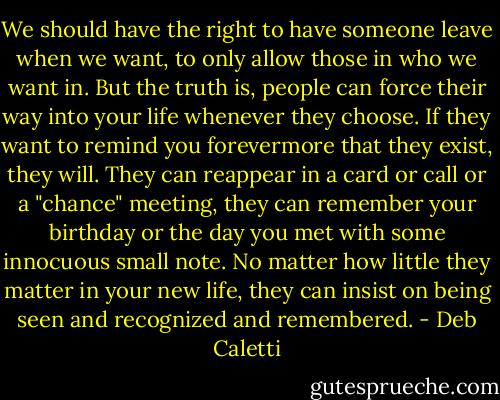 We should have the right to have someone leave when we want, to only allow those in who we want in. But the truth is, people can force their way into your life whenever they choose. If they want to remind you forevermore that they exist, they will. They can reappear in a card or call or a "chance" meeting, they can remember your birthday or the day you met with some innocuous small note. No matter how little they matter in your new life, they can insist on being seen and recognized and remembered. - Deb Caletti