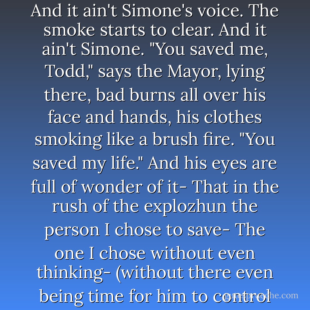 Simone! Are you all right? <i>Simone!</i>"<br />And a voice, grunting with pain, says, "Todd?"<br />And-<br />And it ain't Simone's voice.<br />The smoke starts to clear.<br />And it ain't Simone.<br />"You saved me, Todd," says the Mayor, lying there, bad burns all over his face and hands, his clothes smoking like a brush fire. "You saved my life."<br />And his eyes are full of wonder of it-<br />That in the rush of the explozhun the person I chose to save-<br />The one I chose without even thinking-<br />(without there even being time for him to control me-)<br />(no time for him to <i>make</i> me do it-)<br />Was the Mayor. - Patrick Ness