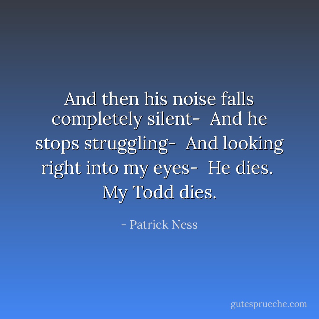 And then his noise falls completely silent-<br /><br />And he stops struggling-<br /><br />And looking right into my eyes-<br /><br />He dies.<br /><br />My Todd dies. - Patrick Ness