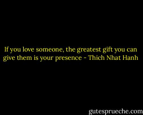 If you love someone, the greatest gift you can give them is your presence - Thich Nhat Hanh