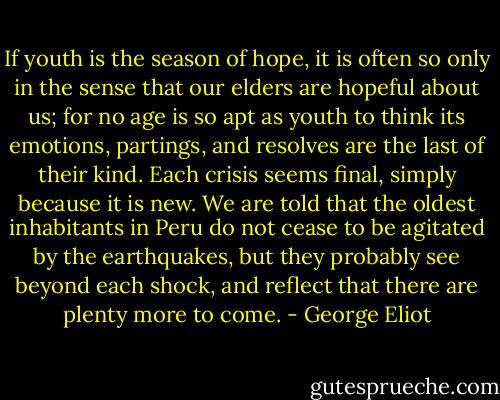 If youth is the season of hope, it is often so only in the sense that our elders are hopeful about us; for no age is so apt as youth to think its emotions, partings, and resolves are the last of their kind. Each crisis seems final, simply because it is new. We are told that the oldest inhabitants in Peru do not cease to be agitated by the earthquakes, but they probably see beyond each shock, and reflect that there are plenty more to come. - George Eliot