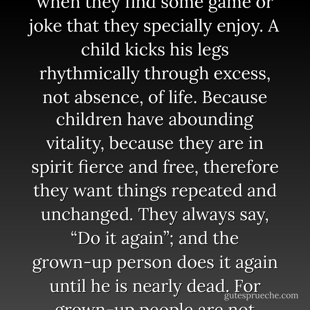 All the towering materialism which dominates the modern mind rests ultimately upon one assumption; a false assumption. It is supposed that if a thing goes on repeating itself it is probably dead; a piece of clockwork. People feel that if the universe was personal it would vary; if the sun were alive it would dance. This is a fallacy even in relation to known fact. For the variation in human affairs is generally brought into them, not by life, but by death; by the dying down or breaking off of their strength or desire. A man varies his movements because of some slight element of failure or fatigue. He gets into an omnibus because he is tired of walking; or he walks because he is tired of sitting still. But if his life and joy were so gigantic that he never tired of going to Islington, he might go to Islington as regularly as the Thames goes to Sheerness. The very speed and ecstacy of his life would have the stillness of death. The sun rises every morning. I do not rise every morning; but the variation is due not to my activity, but to my inaction. Now, to put the matter in a popular phrase, it might be true that the sun rises regularly because he never gets tired of rising. His routine might be due, not to a lifelessness, but to a rush of life. The thing I mean can be seen, for instance, in children, when they find some game or joke that they specially enjoy. A child kicks his legs rhythmically through excess, not absence, of life. Because children have abounding vitality, because they are in spirit fierce and free, therefore they want things repeated and unchanged. They always say, “Do it again”; and the grown-up person does it again until he is nearly dead. For grown-up people are not strong enough to exult in monotony. But perhaps God is strong enough to exult in monotony. It is possible that God says every morning, “Do it again” to the sun; and every evening, “Do it again” to the moon. It may not be automatic necessity that makes all daisies alike; it may be that God makes every daisy separately, but has never got tired of making them. It may be that He has the eternal appetite of infancy; for we have sinned and grown old, and our Father is younger than we. The repetition in Nature may not be a mere recurrence; it may be a theatrical ENCORE. Heaven may ENCORE the bird who laid an egg. If the human being conceives and brings forth a human child instead of bringing forth a fish, or a bat, or a griffin, the reason may not be that we are fixed in an animal fate without life or purpose. It may be that our little tragedy has touched the gods, that they admire it from their starry galleries, and that at the end of every human drama man is called again and again before the curtain. Repetition may go on for millions of years, by mere choice, and at any instant it may stop. Man may stand on the earth generation after generation, and yet each birth be his positively last appearance. - G.K. Chesterton