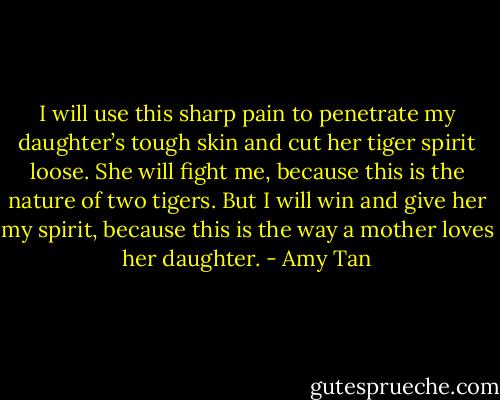 I will use this sharp pain to penetrate my daughter’s tough skin and cut her tiger spirit loose. She will fight me, because this is the nature of two tigers. But I will win and give her my spirit, because this is the way a mother loves her daughter. - Amy Tan