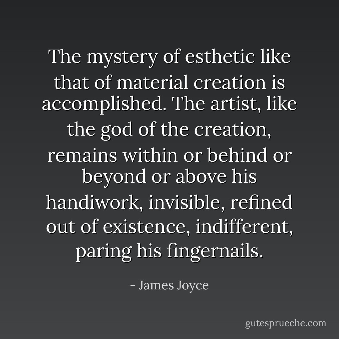 The mystery of esthetic like that of material creation is accomplished. The artist, like the god of the creation, remains within or behind or beyond or above his handiwork, invisible, refined out of existence, indifferent, paring his fingernails. - James Joyce
