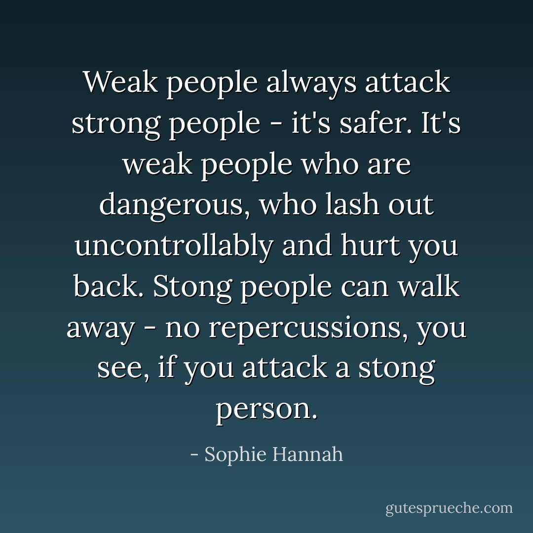 Weak people always attack strong people - it's safer. It's weak people who are dangerous, who lash out uncontrollably and hurt you back. Stong people can walk away - no repercussions, you see, if you attack a stong person. - Sophie Hannah