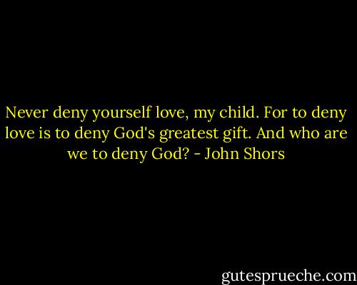 Never deny yourself love, my child. For to deny love is to deny God's greatest gift. And who are we to deny God? - John Shors