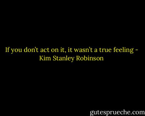 If you don’t act on it, it wasn’t a true feeling - Kim Stanley Robinson