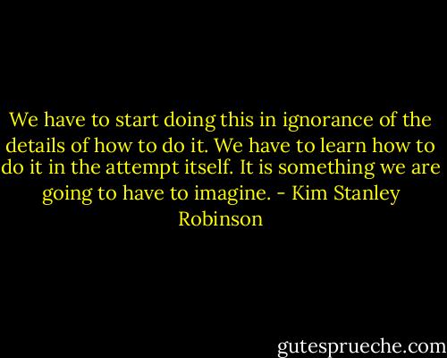 We have to start doing this in ignorance of the details of how to do it. We have to learn how to do it in the attempt itself. It is something we are going to have to imagine. - Kim Stanley Robinson