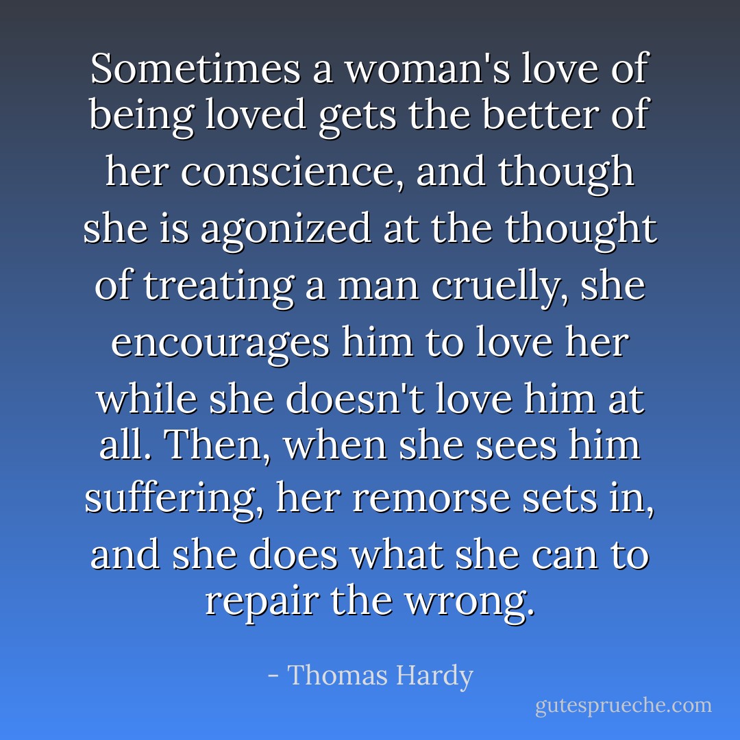 Sometimes a woman's love of being loved gets the better of her conscience, and though she is agonized at the thought of treating a man cruelly, she encourages him to love her while she doesn't love him at all. Then, when she sees him suffering, her remorse sets in, and she does what she can to repair the wrong. - Thomas Hardy