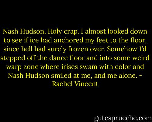 Nash Hudson. Holy crap. I almost looked down to see if ice had anchored my feet to the floor, since hell had surely frozen over. Somehow I’d stepped off the dance floor and into some weird warp zone where irises swam with color and Nash Hudson smiled at me, and me alone. - Rachel Vincent