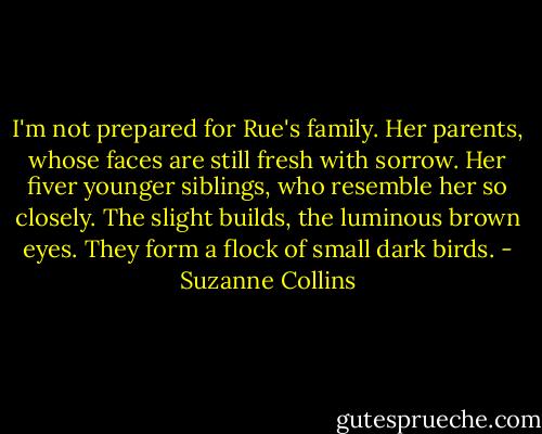 I'm not prepared for Rue's family. Her parents, whose faces are still fresh with sorrow. Her fiver younger siblings, who resemble her so closely. The slight builds, the luminous brown eyes. They form a flock of small dark birds. - Suzanne Collins