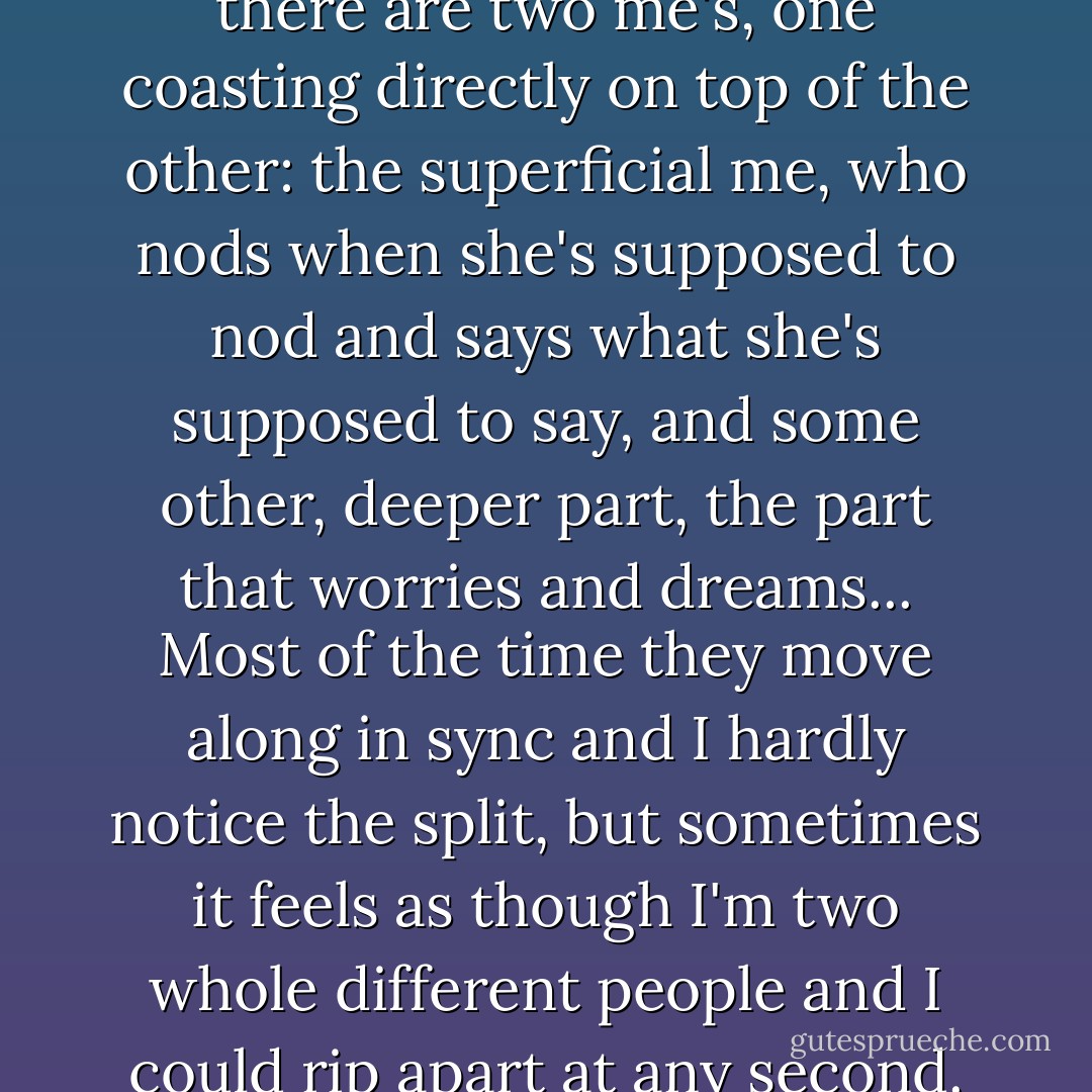 Sometimes I feel as though there are two me's, one coasting directly on top of the other: the superficial me, who nods when she's supposed to nod and says what she's supposed to say, and some other, deeper part, the part that worries and dreams... Most of the time they move along in sync and I hardly notice the split, but sometimes it feels as though I'm two whole different people and I could rip apart at any second. - Lauren Oliver