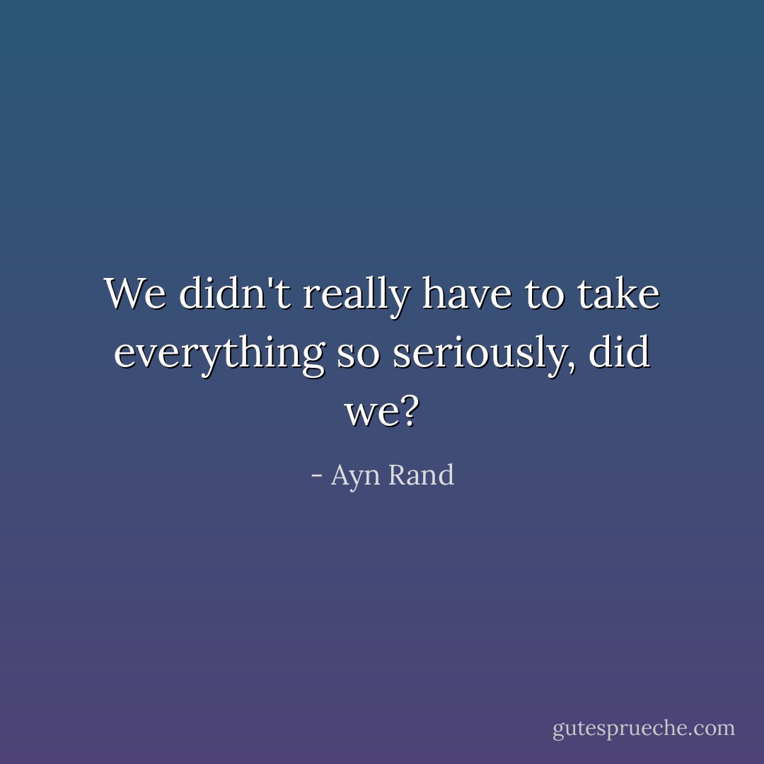 We didn't really have to take everything so seriously, did we? - Ayn Rand