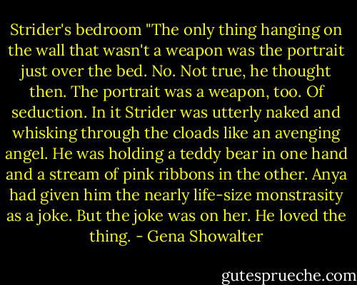 Strider's bedroom "The only thing hanging on the wall that wasn't a weapon was the portrait just over the bed. No. Not true, he thought then. The portrait was a weapon, too. Of seduction. In it Strider was utterly naked and whisking through the cloads like an avenging angel. He was holding a teddy bear in one hand and a stream of pink ribbons in the other. Anya had given him the nearly life-size monstrasity as a joke. But the joke was on her. He loved the thing. - Gena Showalter