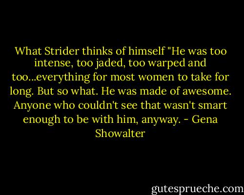 What Strider thinks of himself "He was too intense, too jaded, too warped and too...everything for most women to take for long. But so what. He was made of awesome. Anyone who couldn't see that wasn't smart enough to be with him, anyway. - Gena Showalter