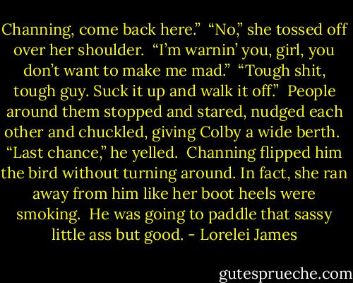 Channing, come back here.”<br /><br />“No,” she tossed off over her shoulder.<br /><br />“I’m warnin’ you, girl, you don’t want to make me mad.”<br /><br />“Tough shit, tough guy. Suck it up and walk it off.”<br /><br />People around them stopped and stared, nudged each other and chuckled, giving Colby a wide berth.<br /><br />“Last chance,” he yelled.<br /><br />Channing flipped him the bird without turning around. In fact, she ran away from him like her boot heels were smoking.<br /><br />He was going to paddle that sassy little ass but good. - Lorelei James