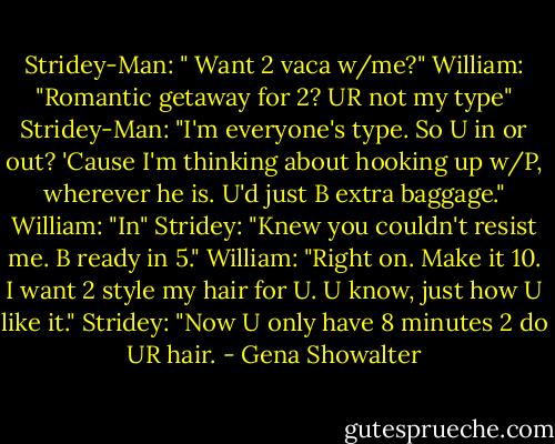 Stridey-Man: " Want 2 vaca w/me?"<br />William: "Romantic getaway for 2? UR not my type"<br />Stridey-Man: "I'm everyone's type. So U in or out? 'Cause I'm thinking about hooking up w/P, wherever he is. U'd just B extra baggage."<br />William: "In"<br />Stridey: "Knew you couldn't resist me. B ready in 5."<br />William: "Right on. Make it 10. I want 2 style my hair for U. U know, just how U like it."<br />Stridey: "Now U only have 8 minutes 2 do UR hair. - Gena Showalter
