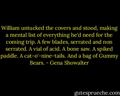 William untucked the covers and stood, making a mental list of everything he'd need for the coming trip. A few blades, serrated and non serrated. A vial of acid. A bone saw. A spiked paddle. A cat-o'-nine-tails. And a bag of Gummy Bears. - Gena Showalter