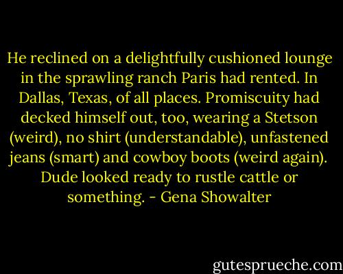 He reclined on a delightfully cushioned lounge in the sprawling ranch Paris had rented. In Dallas, Texas, of all places. Promiscuity had decked himself out, too, wearing a Stetson (weird), no shirt (understandable), unfastened jeans (smart) and cowboy boots (weird again). Dude looked ready to rustle cattle or something. - Gena Showalter