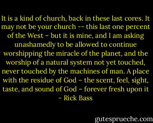 It is a kind of church, back in these last cores. It may not be your church -- this last one percent of the West – but it is mine, and I am asking unashamedly to be allowed to continue worshipping the miracle of the planet, and the worship of a natural system not yet touched, never touched by the machines of man. A place with the residue of God – the scent, feel, sight, taste, and sound of God – forever fresh upon it - Rick Bass