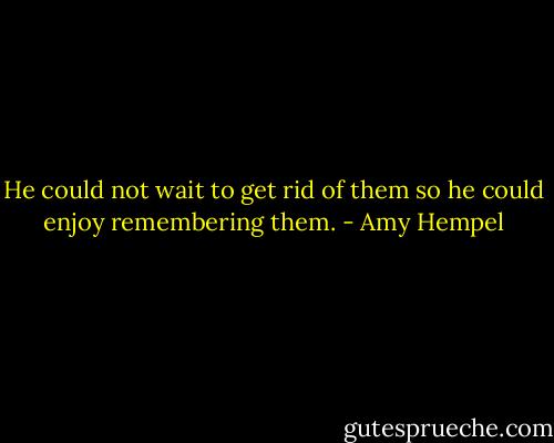 He could not wait to get rid of them so he could enjoy remembering them. - Amy Hempel