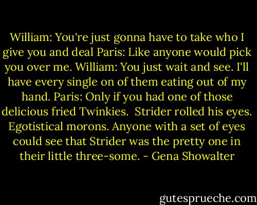 William: You're just gonna have to take who I give you and deal<br />Paris: Like anyone would pick you over me.<br />William: You just wait and see. I'll have every single on of them eating out of my hand.<br />Paris: Only if you had one of those delicious fried Twinkies.<br /><br />Strider rolled his eyes. Egotistical morons. Anyone with a set of eyes could see that Strider was the pretty one in their little three-some. - Gena Showalter