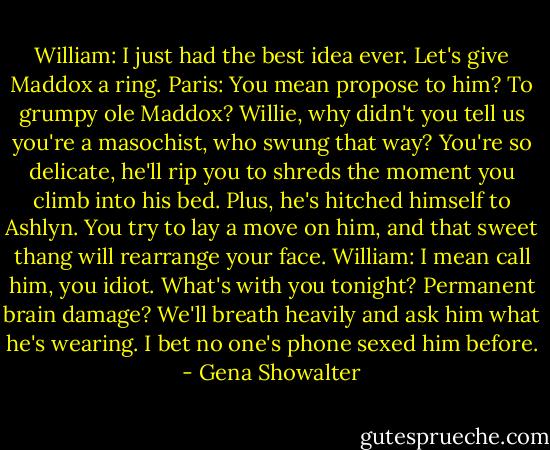 William: I just had the best idea ever. Let's give Maddox a ring.<br />Paris: You mean propose to him? To grumpy ole Maddox? Willie, why didn't you tell us you're a masochist, who swung that way? You're so delicate, he'll rip you to shreds the moment you climb into his bed. Plus, he's hitched himself to Ashlyn. You try to lay a move on him, and that sweet thang will rearrange your face.<br />William: I mean call him, you idiot. What's with you tonight? Permanent brain damage? We'll breath heavily and ask him what he's wearing. I bet no one's phone sexed him before. - Gena Showalter