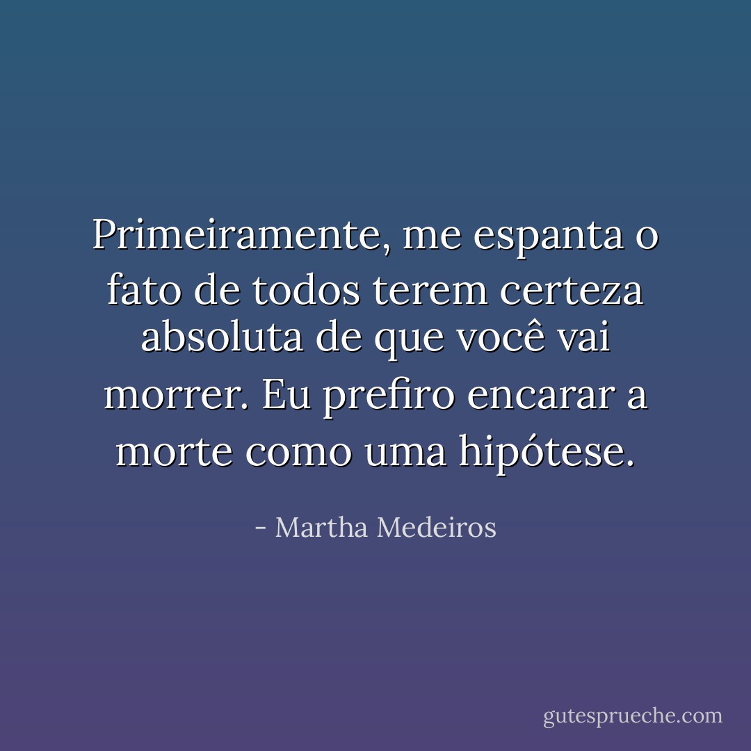Primeiramente, me espanta o fato de todos terem certeza absoluta de que você vai morrer. Eu prefiro encarar a morte como uma hipótese. - Martha Medeiros
