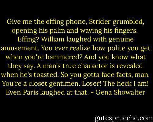 Give me the effing phone, Strider grumbled, opening his palm and waving his fingers. <br />Effing? William laughed with genuine amusement. You ever realize how polite you get when you're hammered? And you know what they say. A man's true charactor is revealed when he's toasted. So you gotta face facts, man. You're a closet gentlmen. Loser!<br />The heck I am!<br />Even Paris laughed at that. - Gena Showalter