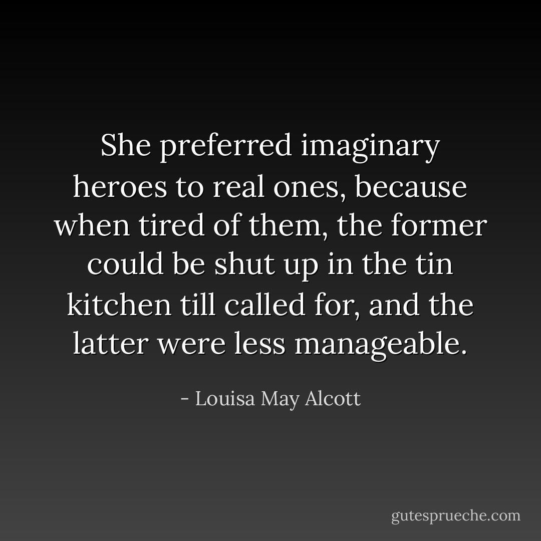 She preferred imaginary heroes to real ones, because when tired of them, the former could be shut up in the tin kitchen till called for, and the latter were less manageable. - Louisa May Alcott