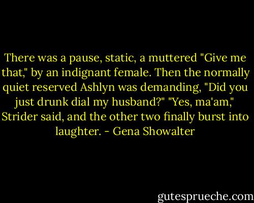 There was a pause, static, a muttered "Give me that," by an indignant female. Then the normally quiet reserved Ashlyn was demanding, "Did you just drunk dial my husband?"<br />"Yes, ma'am," Strider said, and the other two finally burst into laughter. - Gena Showalter
