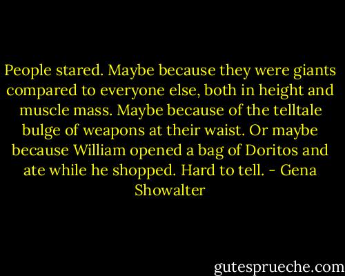 People stared. Maybe because they were giants compared to everyone else, both in height and muscle mass. Maybe because of the telltale bulge of weapons at their waist. Or maybe because William opened a bag of Doritos and ate while he shopped. Hard to tell. - Gena Showalter