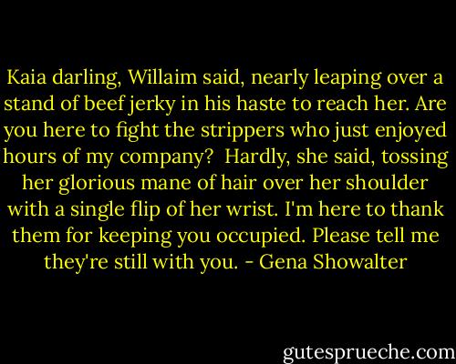 Kaia darling, Willaim said, nearly leaping over a stand of beef jerky in his haste to reach her. Are you here to fight the strippers who just enjoyed hours of my company? <br />Hardly, she said, tossing her glorious mane of hair over her shoulder with a single flip of her wrist. I'm here to thank them for keeping you occupied. Please tell me they're still with you. - Gena Showalter