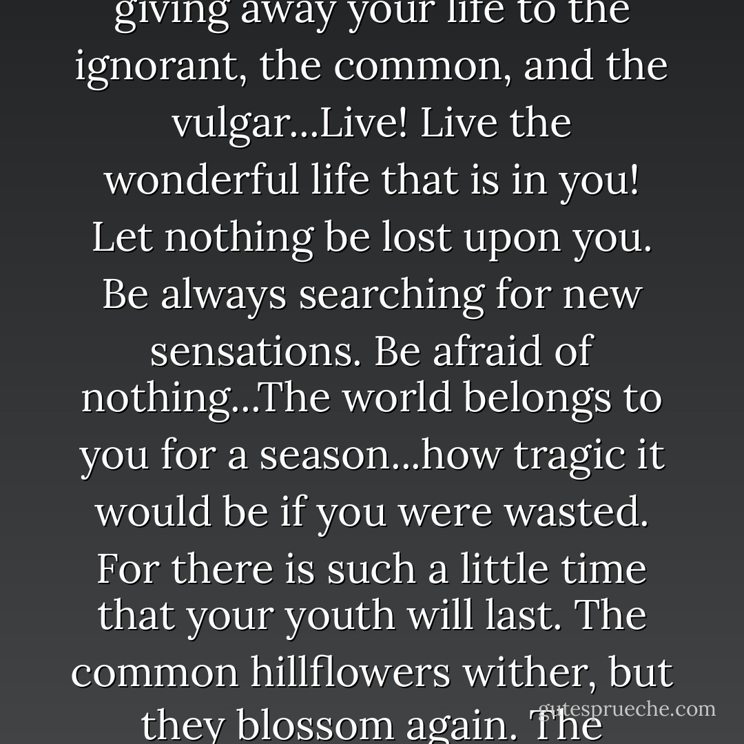 Beauty is one of the great facts of the world, like sunlight,or springtime, or the reflection in dark waters of that silver shell we call the moon. You have only a few years in which to live really, perfectly, and fully. When your youth goes, your beauty will go with it, and then you will suddenly discover that there are no triumphs left for you...Time is jealous of you, and wars against your lilies and your roses. You will become sallow, and hollow-cheeked, and dull-eyed...Ah! realise your youth while you have it. Don't squander the gold of your days, listening to the tedious, trying to improve the hopeless, or giving away your life to the ignorant, the common, and the vulgar...Live! Live the wonderful life that is in you! Let nothing be lost upon you. Be always searching for new sensations. Be afraid of nothing...The world belongs to you for a season...how tragic it would be if you were wasted. For there is such a little time that your youth will last. The common hillflowers wither, but they blossom again. The laburnum will be as yellow next June as it is now. In a month there will be purple stars on the clematis, and year after year the green night of its leaves will hold its purple stars. But we never get back our youth. The pulse of joy that beats in us at twenty, becomes sluggish. Our limbs fail, our senses rot. We degenerate into hideous puppets, haunted by the memory of the passions of which we were too much afraid, and the exquisite temptations that we had not the courage to yield to...Youth! Youth! There is absolutely nothing in the world but youth. - Oscar Wilde
