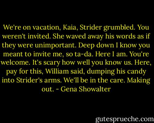 We're on vacation, Kaia, Strider grumbled. You weren't invited.<br />She waved away his words as if they were unimportant. Deep down I know you meant to invite me, so ta-da. Here I am. You're welcome.<br />It's scary how well you know us. Here, pay for this, William said, dumping his candy into Strider's arms. We'll be in the care. Making out. - Gena Showalter