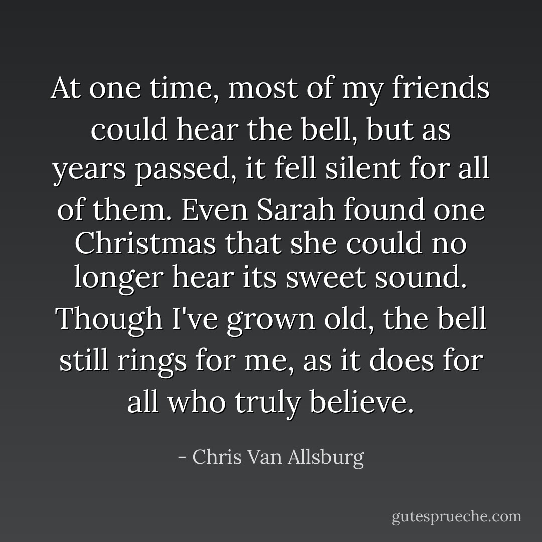 At one time, most of my friends could hear the bell, but as years passed, it fell silent for all of them. Even Sarah found one Christmas that she could no longer hear its sweet sound. Though I've grown old, the bell still rings for me, as it does for all who truly believe. - Chris Van Allsburg