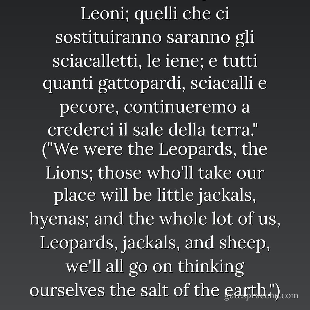 Noi fummo i Gattopardi, i Leoni; quelli che ci sostituiranno saranno gli sciacalletti, le iene; e tutti quanti gattopardi, sciacalli e pecore, continueremo a crederci il sale della terra."<br /><br /><i>("We were the Leopards, the Lions; those who'll take our place will be little jackals, hyenas; and the whole lot of us, Leopards, jackals, and sheep, we'll all go on thinking ourselves the salt of the earth.")</i> - Giuseppe Tomasi di Lampedusa