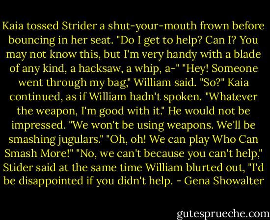 Kaia tossed Strider a shut-your-mouth frown before bouncing in her seat. "Do I get to help? Can I? You may not know this, but I'm very handy with a blade of any kind, a hacksaw, a whip, a-"<br />"Hey! Someone went through my bag," William said.<br />"So?" Kaia continued, as if William hadn't spoken. "Whatever the weapon, I'm good with it."<br />He would not be impressed. "We won't be using weapons. We'll be smashing jugulars."<br />"Oh, oh! We can play Who Can Smash More!"<br />"No, we can't because you can't help," Stider said at the same time William blurted out, "I'd be disappointed if you didn't help. - Gena Showalter