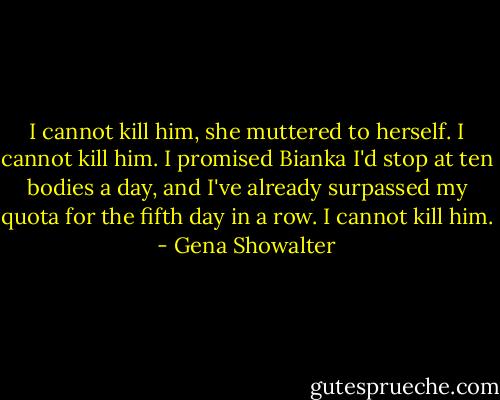 I cannot kill him, she muttered to herself. I cannot kill him. I promised Bianka I'd stop at ten bodies a day, and I've already surpassed my quota for the fifth day in a row. I cannot kill him. - Gena Showalter