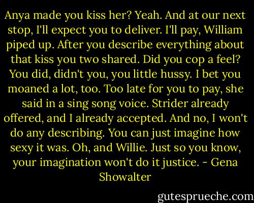 Anya made you kiss her?<br />Yeah. And at our next stop, I'll expect you to deliver.<br />I'll pay, William piped up. After you describe everything about that kiss you two shared. Did you cop a feel? You did, didn't you, you little hussy. I bet you moaned a lot, too.<br />Too late for you to pay, she said in a sing song voice. Strider already offered, and I already accepted. And no, I won't do any describing. You can just imagine how sexy it was. Oh, and Willie. Just so you know, your imagination won't do it justice. - Gena Showalter