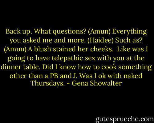 Back up. What questions? (Amun)<br />Everything you asked me and more. (Haidee)<br />Such as? (Amun)<br />A blush stained her cheeks. <br />Like was I going to have telepathic sex with you at the dinner table. Did I know how to cook something other than a PB and J. Was I ok with naked Thursdays. - Gena Showalter