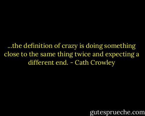 ...the definition of crazy is doing something close to the same thing twice and expecting a different end. - Cath Crowley